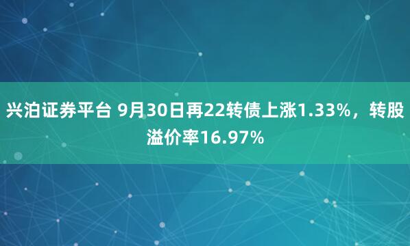 兴泊证券平台 9月30日再22转债上涨1.33%，转股溢价率16.97%