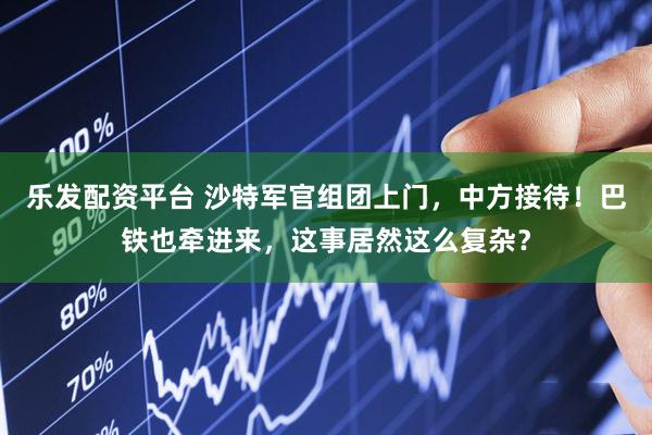 乐发配资平台 沙特军官组团上门，中方接待！巴铁也牵进来，这事居然这么复杂？