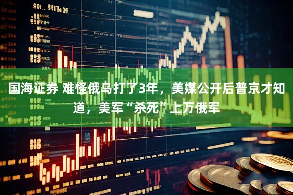 国海证券 难怪俄乌打了3年，美媒公开后普京才知道，美军“杀死”上万俄军