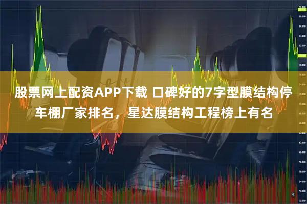 股票网上配资APP下载 口碑好的7字型膜结构停车棚厂家排名，星达膜结构工程榜上有名