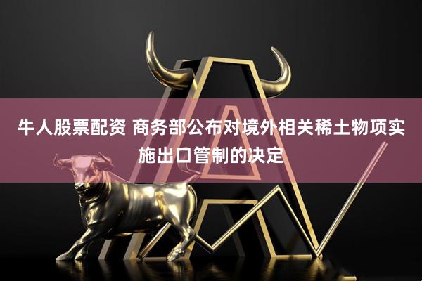 牛人股票配资 商务部公布对境外相关稀土物项实施出口管制的决定
