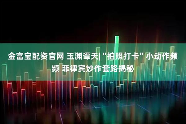 金富宝配资官网 玉渊谭天|“拍照打卡”小动作频频 菲律宾炒作套路揭秘