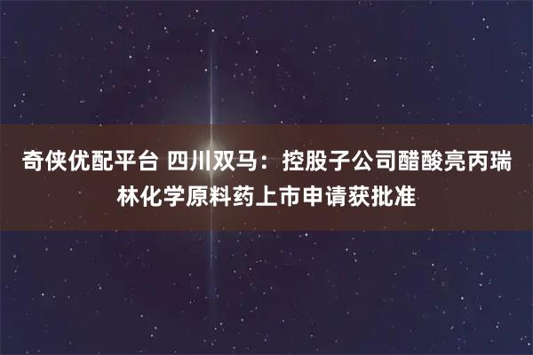 奇侠优配平台 四川双马：控股子公司醋酸亮丙瑞林化学原料药上市申请获批准