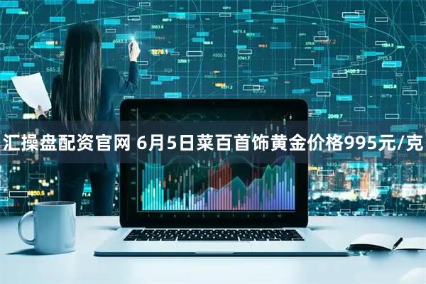 汇操盘配资官网 6月5日菜百首饰黄金价格995元/克