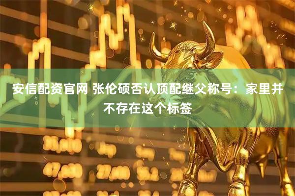 安信配资官网 张伦硕否认顶配继父称号：家里并不存在这个标签