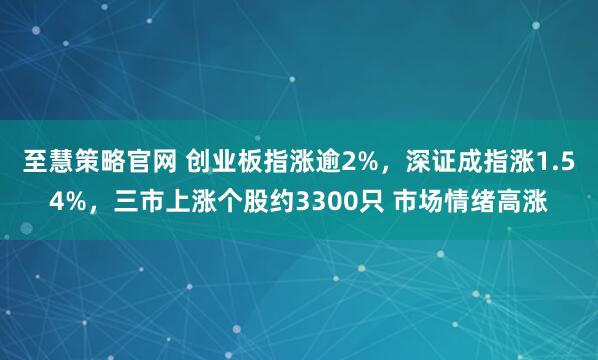 至慧策略官网 创业板指涨逾2%，深证成指涨1.54%，三市上涨个股约3300只 市场情绪高涨