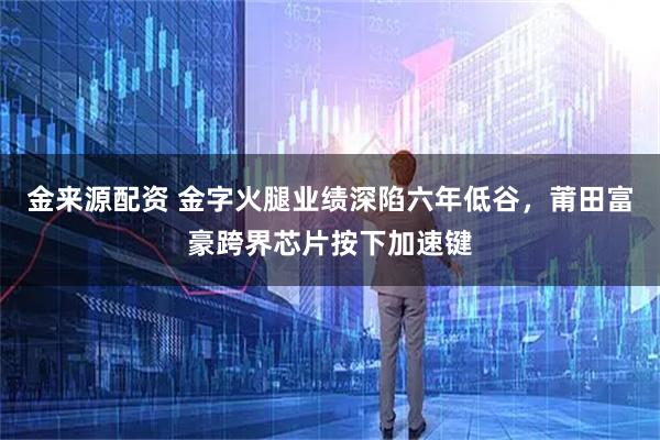 金来源配资 金字火腿业绩深陷六年低谷，莆田富豪跨界芯片按下加速键