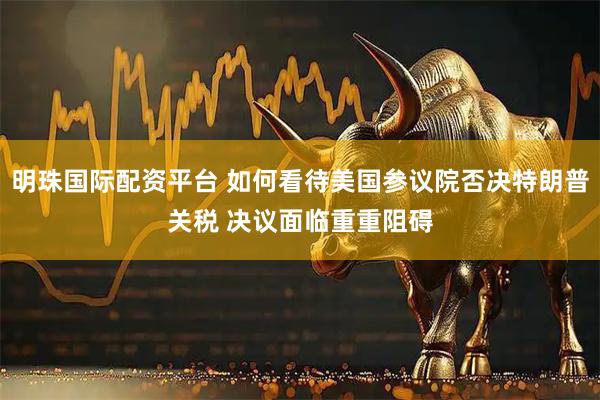 明珠国际配资平台 如何看待美国参议院否决特朗普关税 决议面临重重阻碍