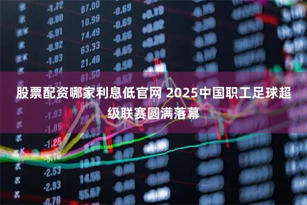 股票配资哪家利息低官网 2025中国职工足球超级联赛圆满落幕