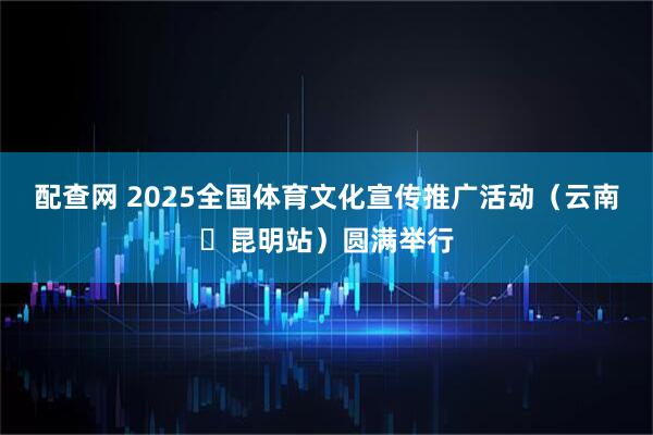 配查网 2025全国体育文化宣传推广活动（云南・昆明站）圆满举行