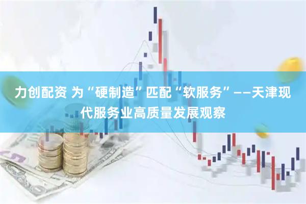 力创配资 为“硬制造”匹配“软服务”——天津现代服务业高质量发展观察