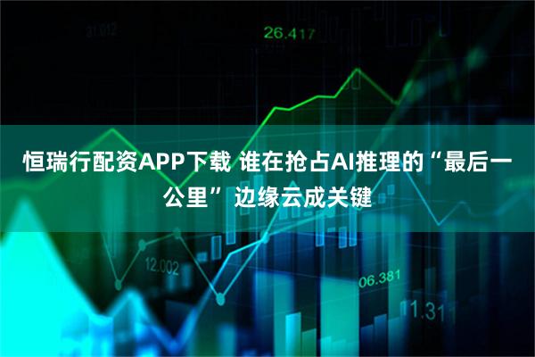 恒瑞行配资APP下载 谁在抢占AI推理的“最后一公里” 边缘云成关键