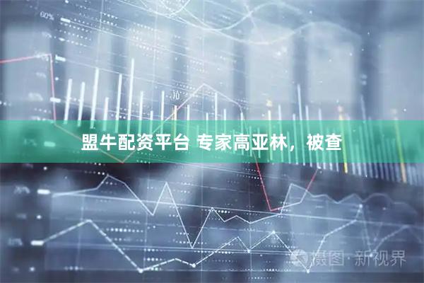 盟牛配资平台 专家高亚林，被查