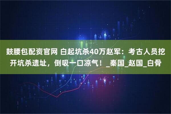鼓腰包配资官网 白起坑杀40万赵军：考古人员挖开坑杀遗址，倒吸一口凉气！_秦国_赵国_白骨