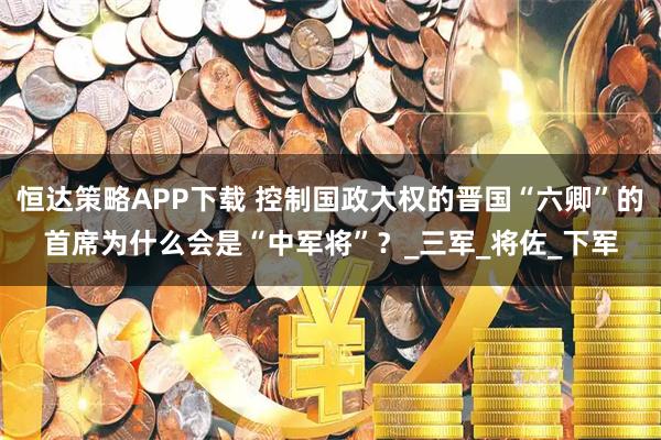 恒达策略APP下载 控制国政大权的晋国“六卿”的首席为什么会是“中军将”？_三军_将佐_下军