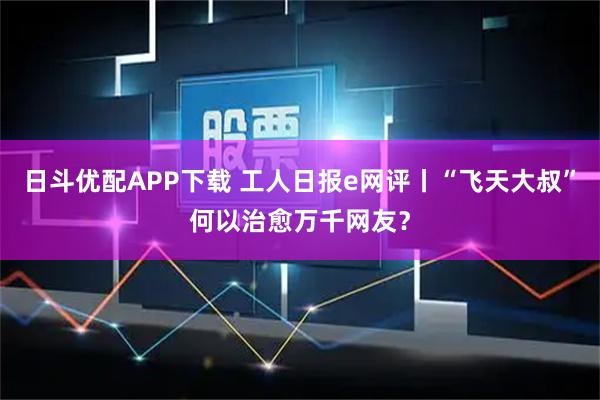 日斗优配APP下载 工人日报e网评丨“飞天大叔”何以治愈万千网友？