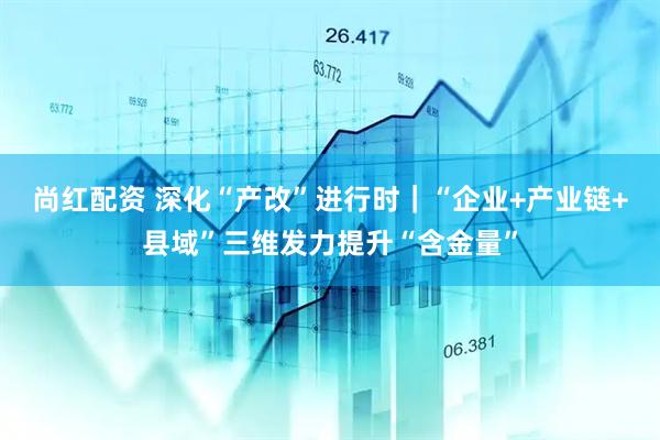 尚红配资 深化“产改”进行时｜“企业+产业链+县域”三维发力提升“含金量”