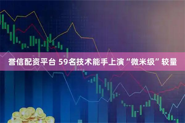 誉信配资平台 59名技术能手上演“微米级”较量