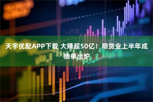 天宇优配APP下载 大赚超50亿！期货业上半年成绩单出炉