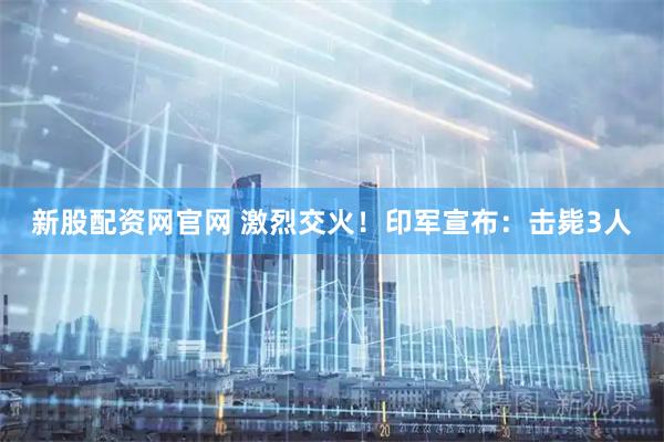 新股配资网官网 激烈交火！印军宣布：击毙3人