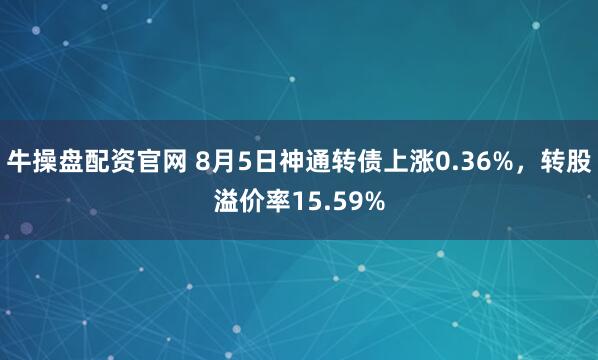 牛操盘配资官网 8月5日神通转债上涨0.36%，转股溢价率15.59%