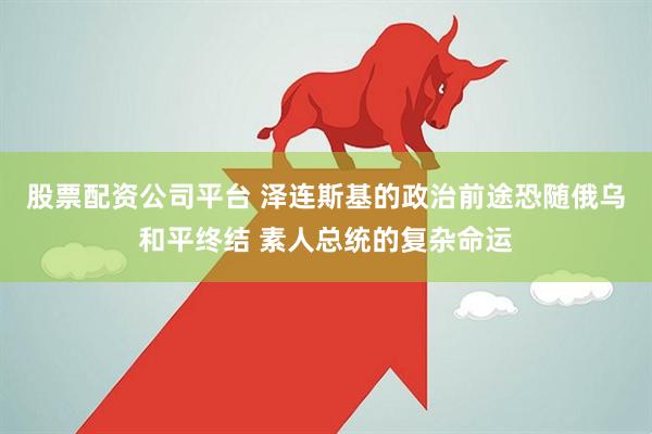 股票配资公司平台 泽连斯基的政治前途恐随俄乌和平终结 素人总统的复杂命运
