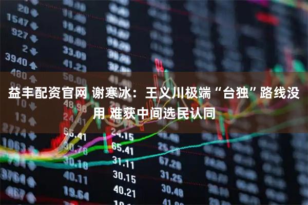 益丰配资官网 谢寒冰：王义川极端“台独”路线没用 难获中间选民认同