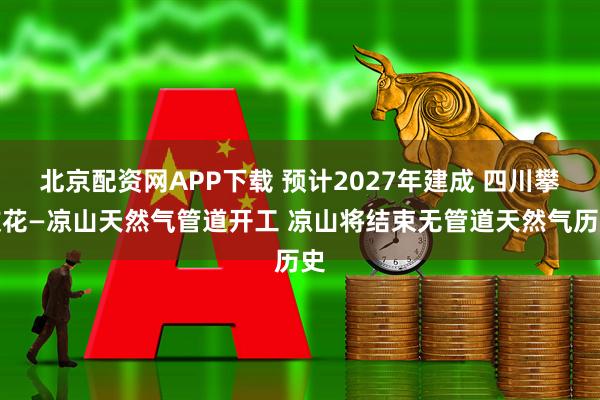 北京配资网APP下载 预计2027年建成 四川攀枝花—凉山天然气管道开工 凉山将结束无管道天然气历史