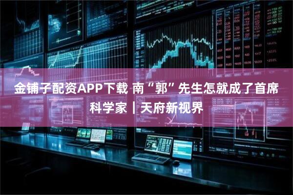 金铺子配资APP下载 南“郭”先生怎就成了首席科学家｜天府新视界