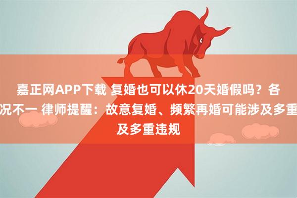 嘉正网APP下载 复婚也可以休20天婚假吗？各省情况不一 律师提醒：故意复婚、频繁再婚可能涉及多重违规