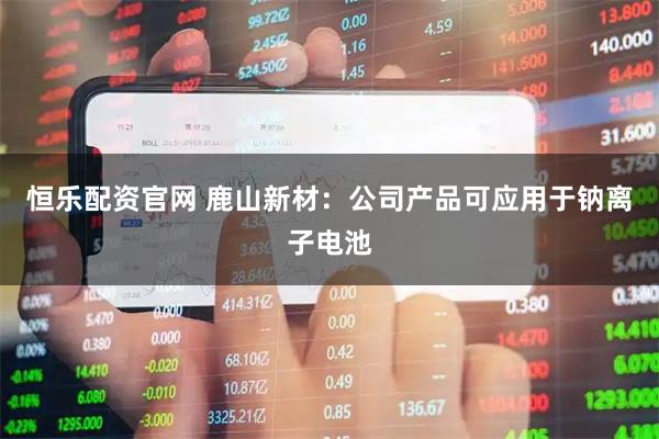 恒乐配资官网 鹿山新材：公司产品可应用于钠离子电池
