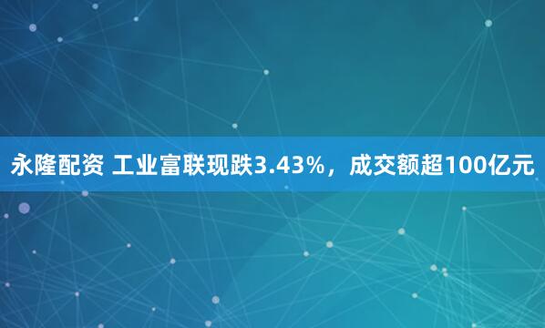 永隆配资 工业富联现跌3.43%，成交额超100亿元