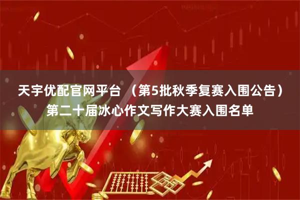 天宇优配官网平台 （第5批秋季复赛入围公告）第二十届冰心作文写作大赛入围名单