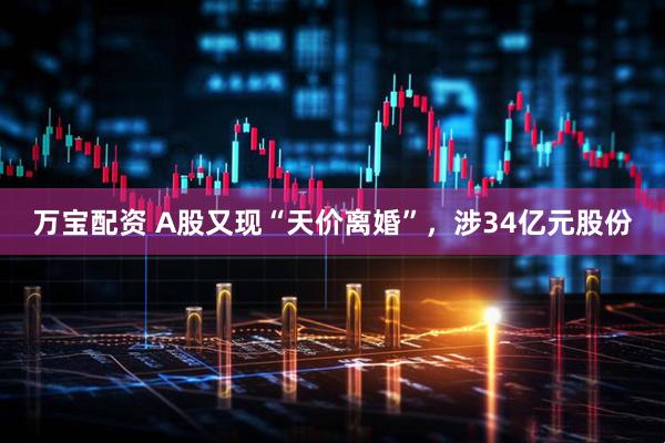 万宝配资 A股又现“天价离婚”，涉34亿元股份