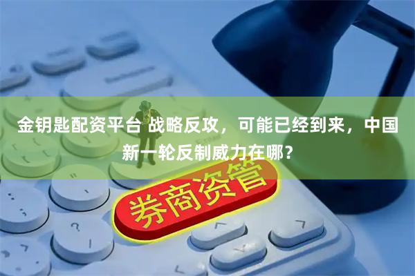 金钥匙配资平台 战略反攻，可能已经到来，中国新一轮反制威力在哪？