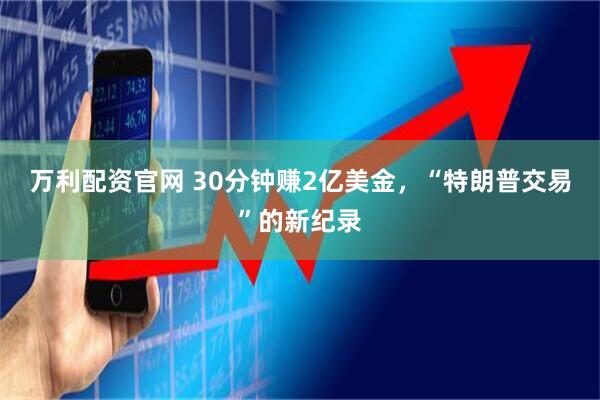 万利配资官网 30分钟赚2亿美金，“特朗普交易”的新纪录