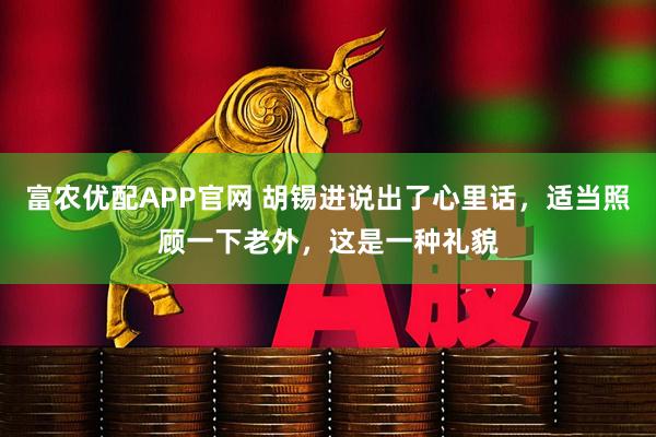 富农优配APP官网 胡锡进说出了心里话，适当照顾一下老外，这是一种礼貌