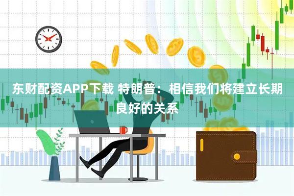 东财配资APP下载 特朗普：相信我们将建立长期良好的关系