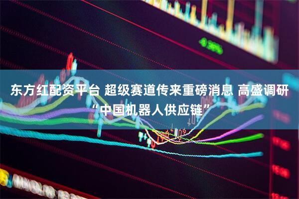 东方红配资平台 超级赛道传来重磅消息 高盛调研“中国机器人供应链”