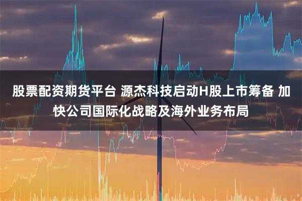 股票配资期货平台 源杰科技启动H股上市筹备 加快公司国际化战略及海外业务布局
