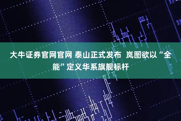 大牛证券官网官网 泰山正式发布  岚图欲以“全能”定义华系旗舰标杆