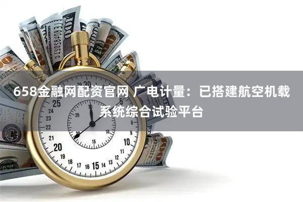 658金融网配资官网 广电计量：已搭建航空机载系统综合试验平台