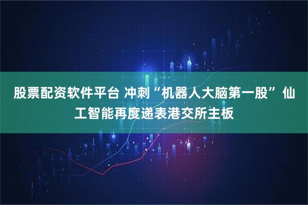 股票配资软件平台 冲刺“机器人大脑第一股” 仙工智能再度递表港交所主板