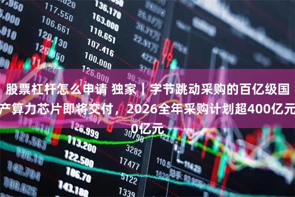 股票杠杆怎么申请 独家｜字节跳动采购的百亿级国产算力芯片即将交付，2026全年采购计划超400亿元