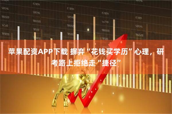 苹果配资APP下载 摒弃“花钱买学历”心理，研考路上拒绝走“捷径”