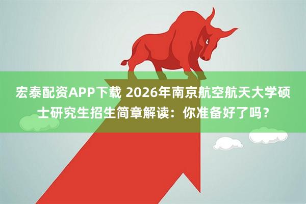宏泰配资APP下载 2026年南京航空航天大学硕士研究生招生简章解读：你准备好了吗？