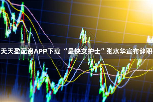 天天盈配资APP下载 “最快女护士”张水华宣布辞职