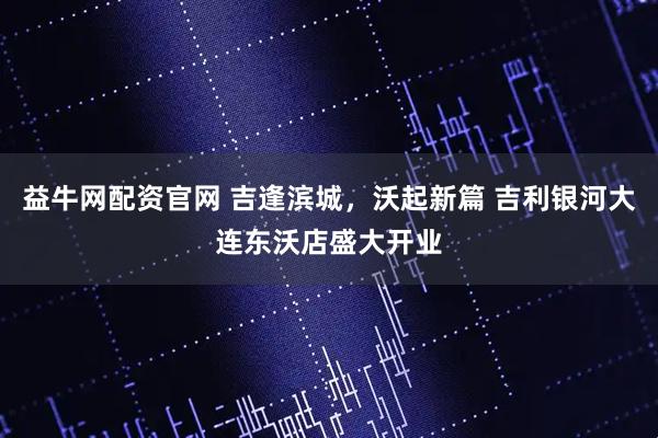 益牛网配资官网 吉逢滨城，沃起新篇 吉利银河大连东沃店盛大开业
