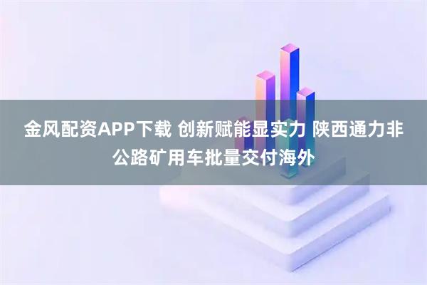 金风配资APP下载 创新赋能显实力 陕西通力非公路矿用车批量交付海外
