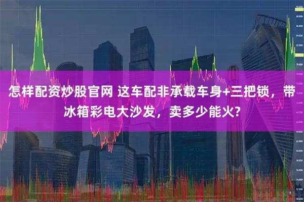 怎样配资炒股官网 这车配非承载车身+三把锁，带冰箱彩电大沙发，卖多少能火?